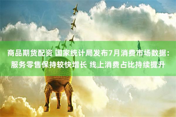 商品期货配资 国家统计局发布7月消费市场数据：服务零售保持较快增长 线上消费占比持续提升