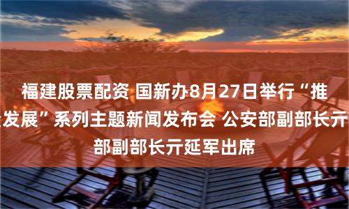 福建股票配资 国新办8月27日举行“推动高质量发展”系列主题新闻发布会 公安部副部长亓延军出席
