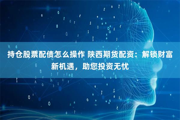 持仓股票配债怎么操作 陕西期货配资：解锁财富新机遇，助您投资无忧