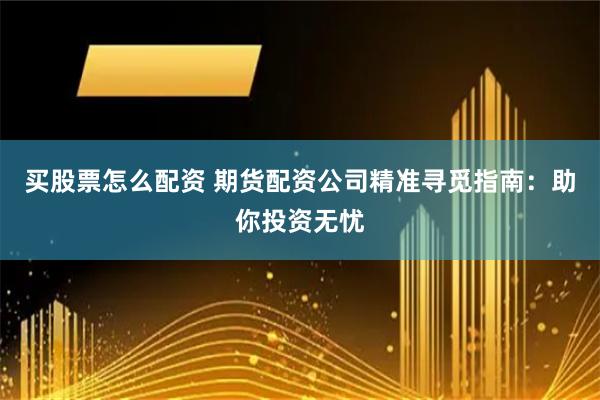买股票怎么配资 期货配资公司精准寻觅指南：助你投资无忧