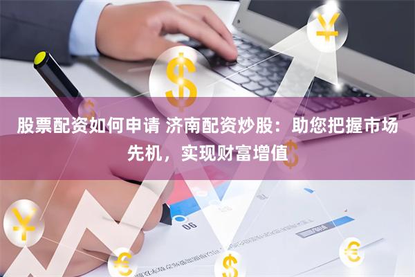 股票配资如何申请 济南配资炒股：助您把握市场先机，实现财富增值