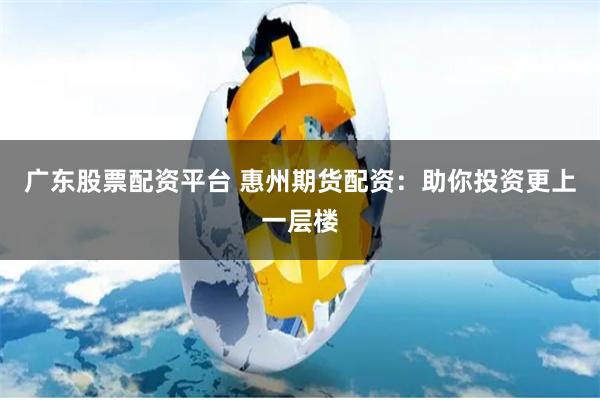 广东股票配资平台 惠州期货配资：助你投资更上一层楼