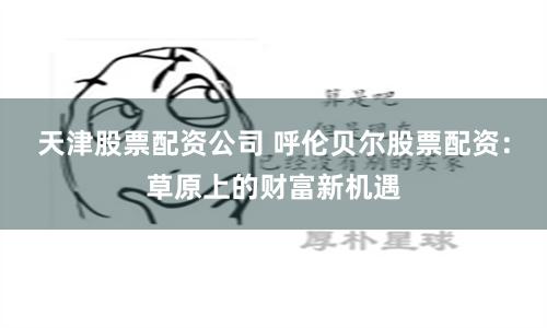 天津股票配资公司 呼伦贝尔股票配资：草原上的财富新机遇