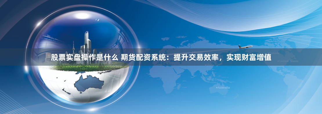 股票实盘操作是什么 期货配资系统：提升交易效率，实现财富增值