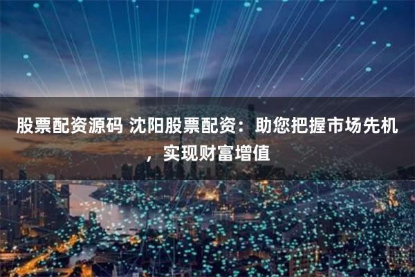 股票配资源码 沈阳股票配资：助您把握市场先机，实现财富增值