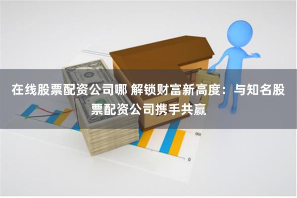 在线股票配资公司哪 解锁财富新高度：与知名股票配资公司携手共赢